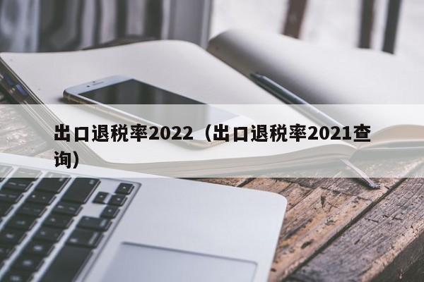 出口退税率2022（出口退税率2021查询）