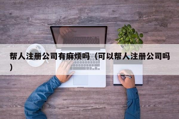 帮人注册公司有麻烦吗（可以帮人注册公司吗）