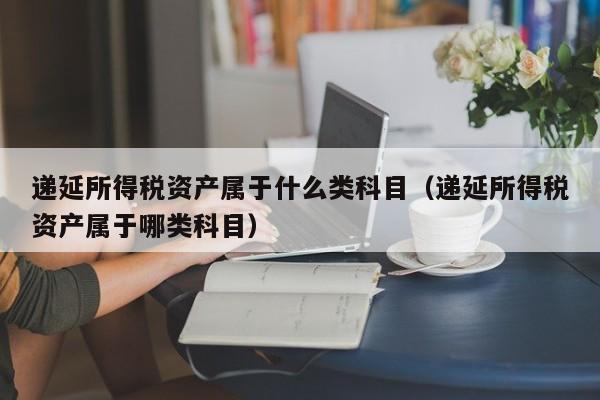 递延所得税资产属于什么类科目（递延所得税资产属于哪类科目）