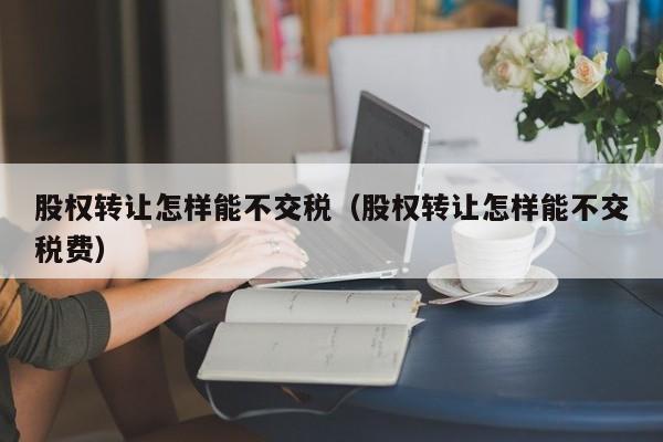 股权转让怎样能不交税（股权转让怎样能不交税费）