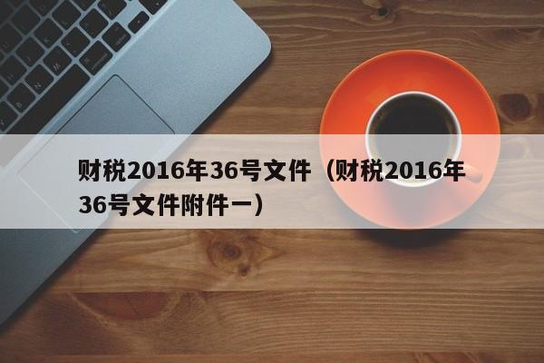 财税2016年36号文件（财税2016年36号文件附件一）