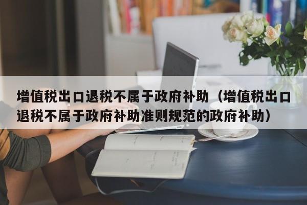 增值税出口退税不属于政府补助（增值税出口退税不属于政府补助准则规范的政府补助）