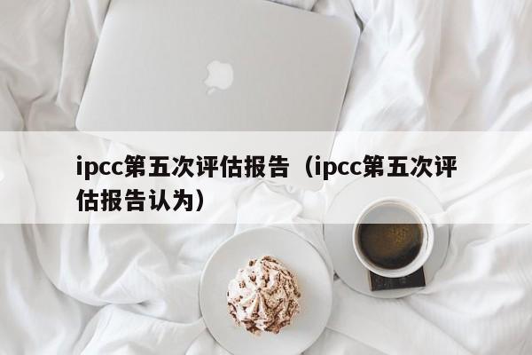 ipcc第五次评估报告（ipcc第五次评估报告认为）