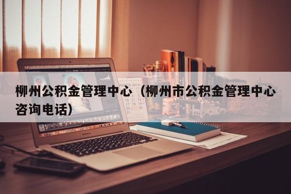 柳州公积金管理中心（柳州市公积金管理中心咨询电话）