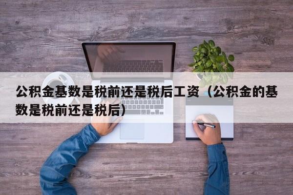 公积金基数是税前还是税后工资（公积金的基数是税前还是税后）