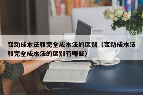 变动成本法和完全成本法的区别（变动成本法和完全成本法的区别有哪些）