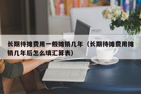 长期待摊费用一般摊销几年（长期待摊费用摊销几年后怎么填汇算表）