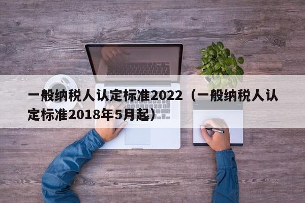 一般纳税人认定标准2022（一般纳税人认定标准2018年5月起）