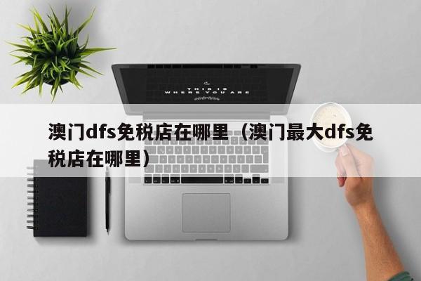 澳门dfs免税店在哪里（澳门最大dfs免税店在哪里）