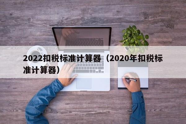 2022扣税标准计算器（2020年扣税标准计算器）