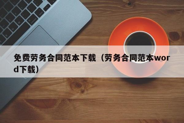 免费劳务合同范本下载（劳务合同范本word下载）