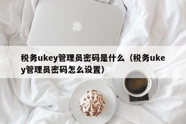 税务ukey管理员密码是什么（税务ukey管理员密码怎么设置）