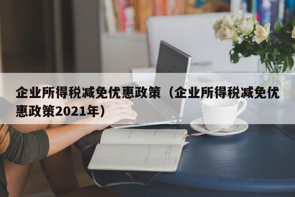 企业所得税减免优惠政策（企业所得税减免优惠政策2021年）