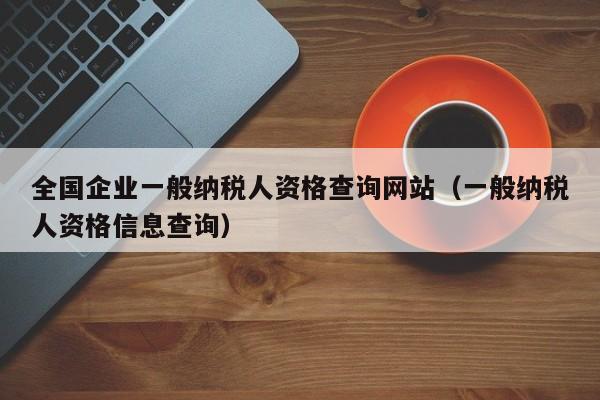 全国企业一般纳税人资格查询网站（一般纳税人资格信息查询）