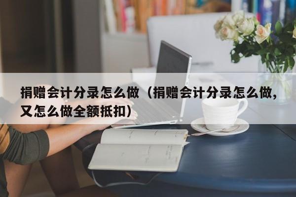 捐赠会计分录怎么做（捐赠会计分录怎么做,又怎么做全额抵扣）