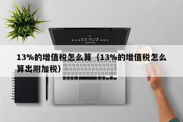 13%的增值税怎么算（13%的增值税怎么算出附加税）