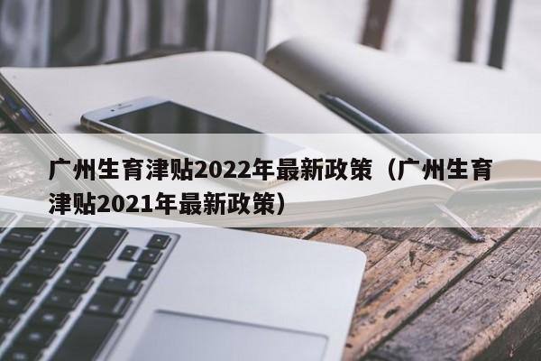 广州生育津贴2022年最新政策（广州生育津贴2021年最新政策）