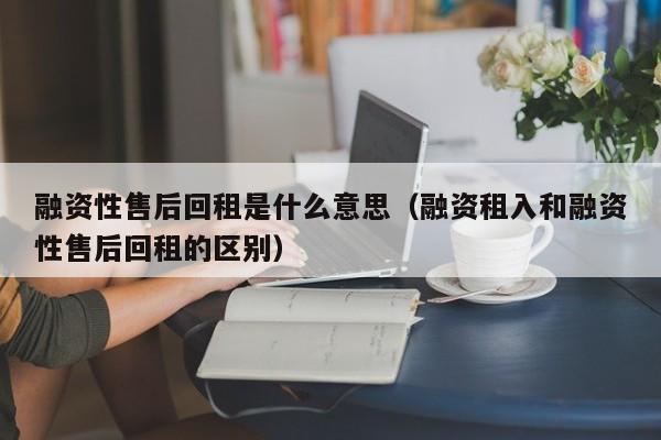 融资性售后回租是什么意思（融资租入和融资性售后回租的区别）