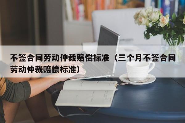 不签合同劳动仲裁赔偿标准（三个月不签合同劳动仲裁赔偿标准）