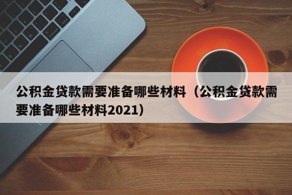 公积金贷款需要准备哪些材料（公积金贷款需要准备哪些材料2021）