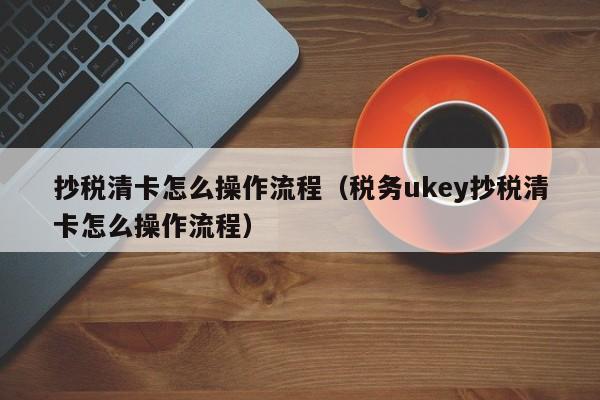 抄税清卡怎么操作流程（税务ukey抄税清卡怎么操作流程）