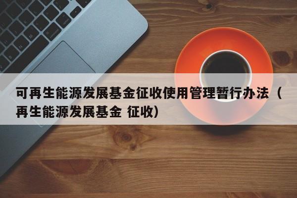 可再生能源发展基金征收使用管理暂行办法（再生能源发展基金 征收）