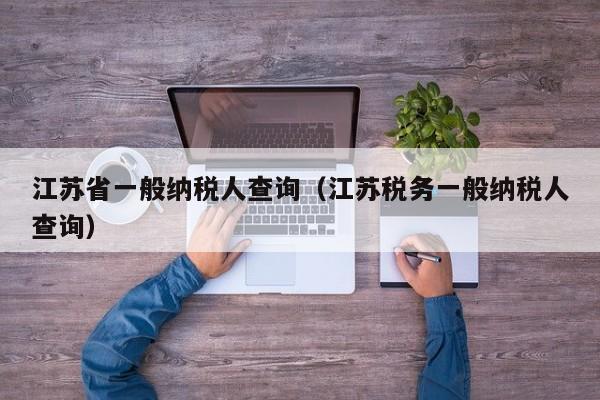 江苏省一般纳税人查询（江苏税务一般纳税人查询）