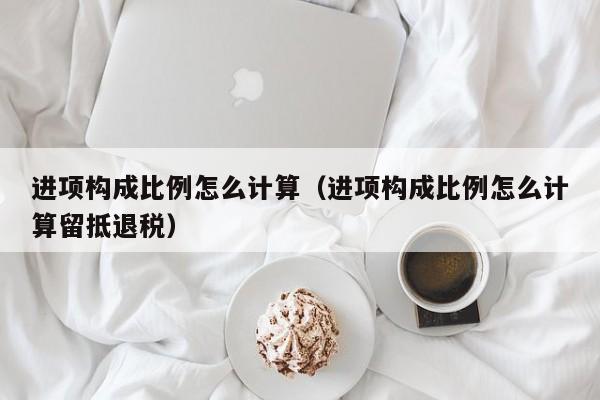 进项构成比例怎么计算（进项构成比例怎么计算留抵退税）