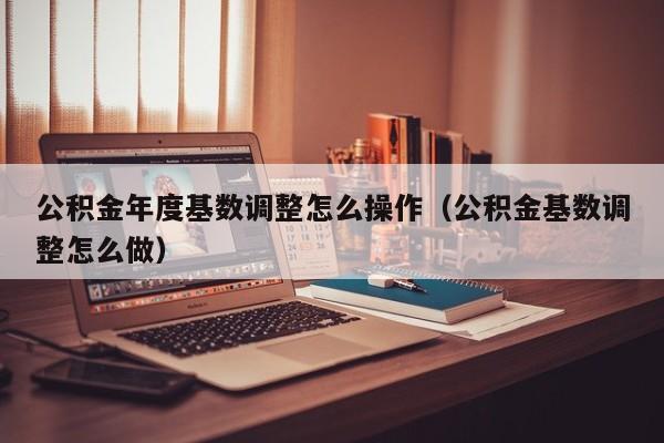 公积金年度基数调整怎么操作（公积金基数调整怎么做）