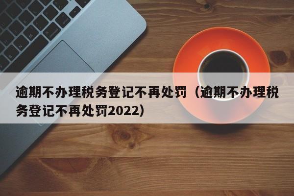 逾期不办理税务登记不再处罚（逾期不办理税务登记不再处罚2022）