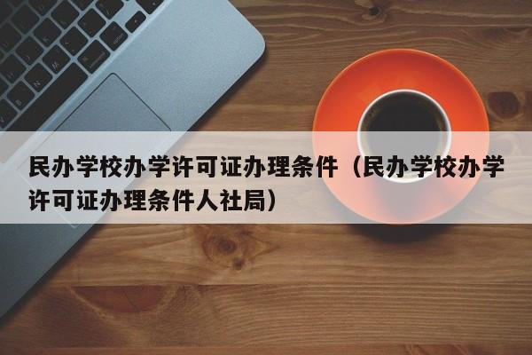 民办学校办学许可证办理条件（民办学校办学许可证办理条件人社局）