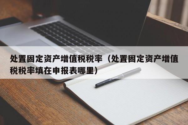 处置固定资产增值税税率（处置固定资产增值税税率填在申报表哪里）