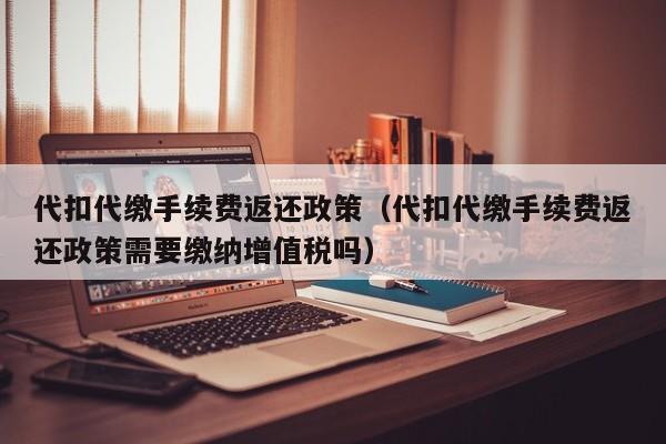 代扣代缴手续费返还政策（代扣代缴手续费返还政策需要缴纳增值税吗）