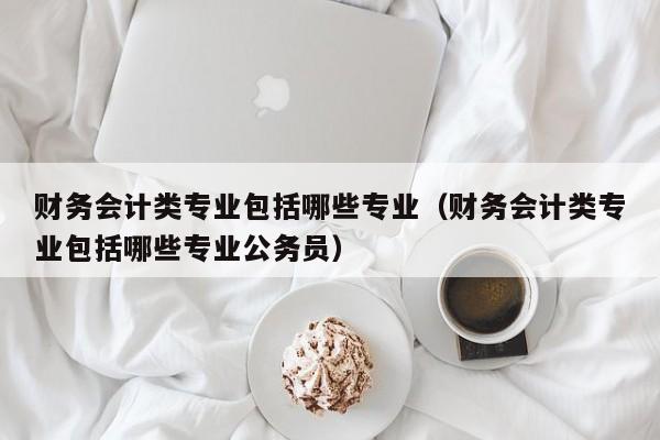 财务会计类专业包括哪些专业（财务会计类专业包括哪些专业公务员）