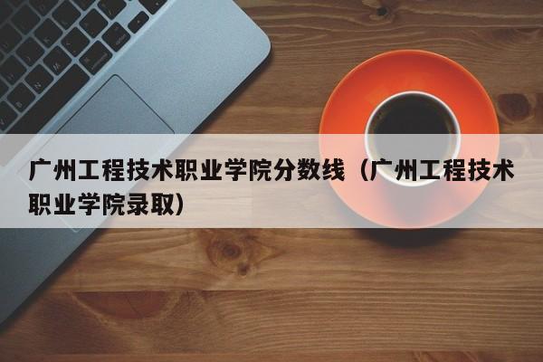 广州工程技术职业学院分数线（广州工程技术职业学院录取）