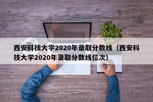 西安科技大学2020年录取分数线（西安科技大学2020年录取分数线位次）