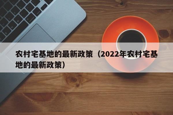 农村宅基地的最新政策（2022年农村宅基地的最新政策）