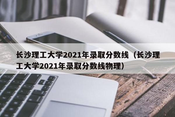 长沙理工大学2021年录取分数线（长沙理工大学2021年录取分数线物理）