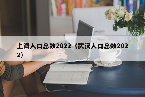 上海人口总数2022（武汉人口总数2022）