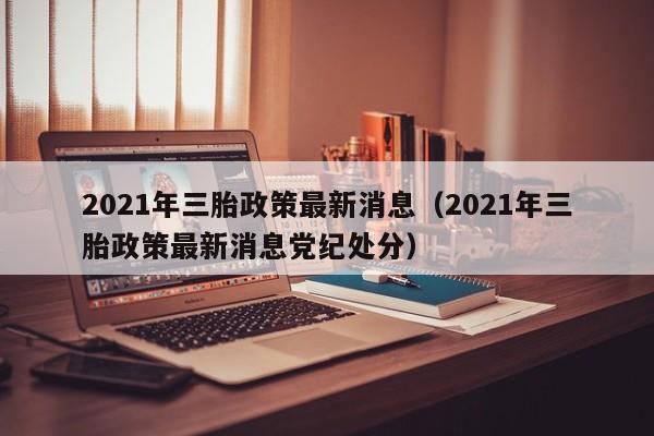 2021年三胎政策最新消息（2021年三胎政策最新消息党纪处分）