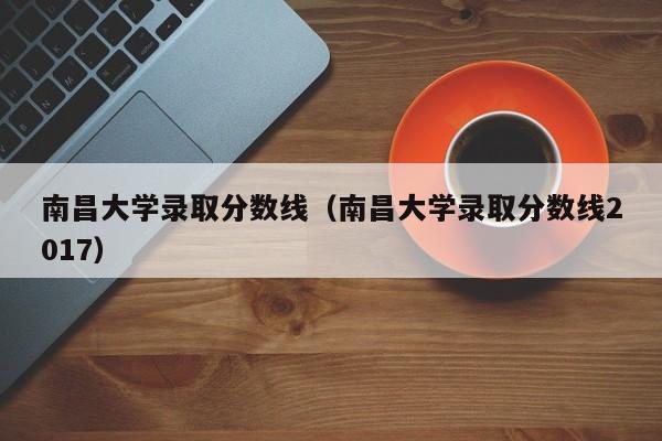 南昌大学录取分数线（南昌大学录取分数线2017）