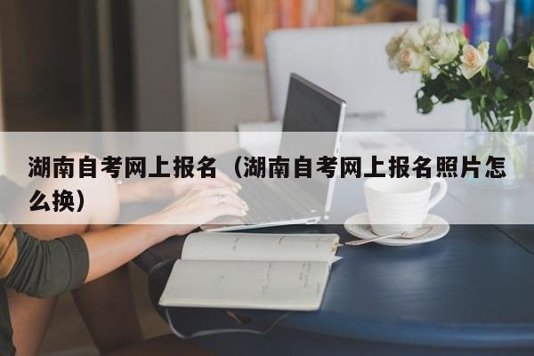 湖南自考网上报名（湖南自考网上报名照片怎么换）