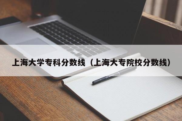 上海大学专科分数线（上海大专院校分数线）