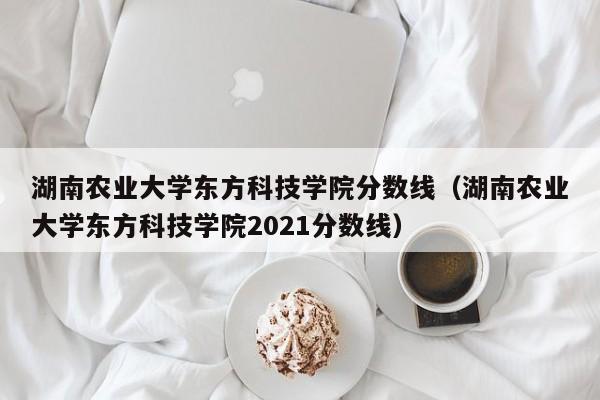 湖南农业大学东方科技学院分数线（湖南农业大学东方科技学院2021分数线）