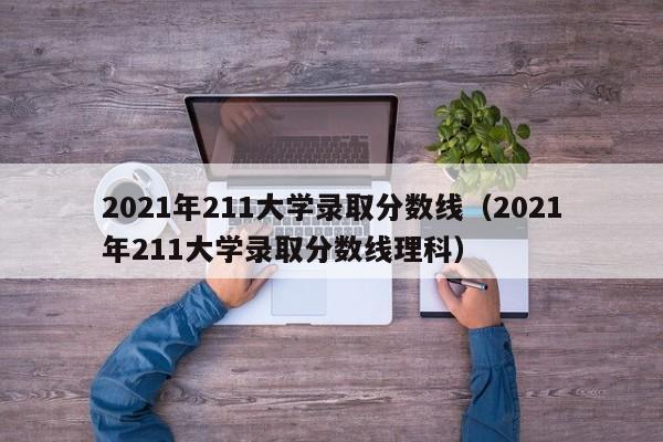 2021年211大学录取分数线（2021年211大学录取分数线理科）