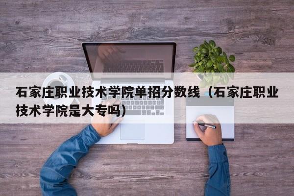 石家庄职业技术学院单招分数线（石家庄职业技术学院是大专吗）