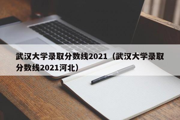 武汉大学录取分数线2021（武汉大学录取分数线2021河北）