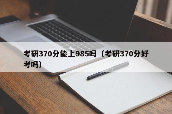 考研370分能上985吗（考研370分好考吗）