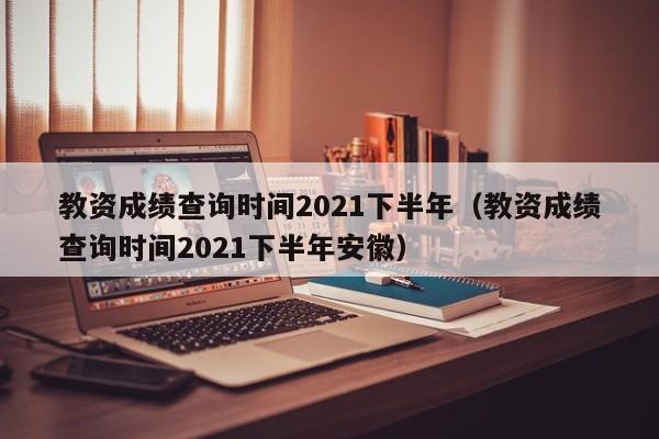 教资成绩查询时间2021下半年（教资成绩查询时间2021下半年安徽）