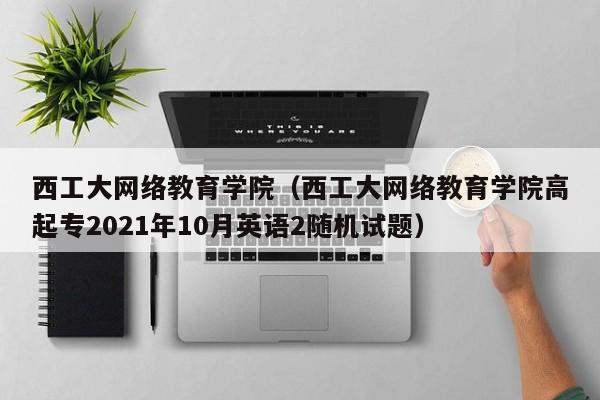 西工大网络教育学院（西工大网络教育学院高起专2021年10月英语2随机试题）